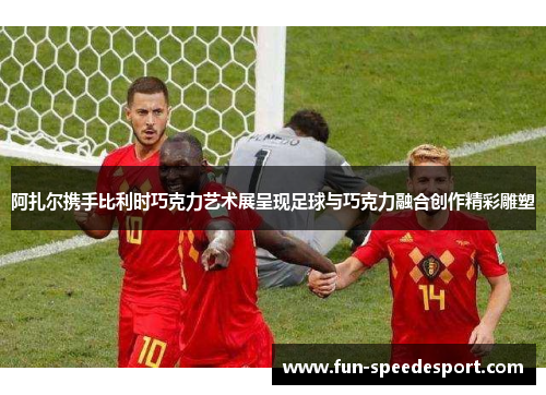 阿扎尔携手比利时巧克力艺术展呈现足球与巧克力融合创作精彩雕塑